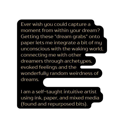 Ever wish you could capture a moment from within your dream Getting these dream grabs onto paper lets me integrate a bit of my unconscious with the waking world connecting me with other dreamers through archetypes evoked feelings and the wonderfully random weirdness of dreams I am a self taught intuitive artist using ink paper and mixed media found and repurposed bits